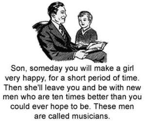 Father to young son, "Son, someday you will make a girl very happy, for a short period of time. Then she'll leave you and be with new men who are ten times better than you could ever hope to be. These men are called musicians".
