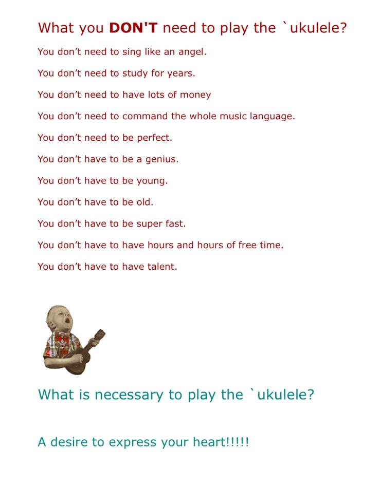 What you DON'T need to play the `ukulele?  You don’t need to sing like an angel.  You don’t need to study for years.  You don’t need to have lots of money  You don’t need to command the whole music language.  You don’t need to be perfect.  You don’t have to be a genius.  You don’t have to be young.  You don’t have to be old.  You don’t have to be super fast.  You don’t have to have hours and hours of free time.  You don’t have to have talent.  What is necessary to play the `ukulele?  A desire to express your heart!!!!!