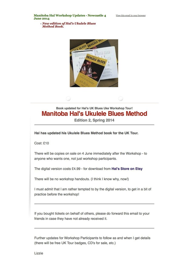 Manitoba Hal Workshop Updates - Newcastle 4 June 2014 New edition of Hal's Ukulele Blues Method Book. Book updated for Hal's UK Blues Uke Workshop Tour! Manitoba Hal's Ukulele Blues Method Edition 2, Spring 2014 Hal has updated his Ukulele Blues Method book for the UK Tour. Cost: £10 There will be copies on sale on 4 June immediately after the Workshop - to anyone who wants one, not just workshop participants. The digital version costs £4.99 - for download from Hal's Store on Etsy There will be no workshop handouts. (I think I know why, now!) I must admit that I am rather tempted to by the digital version, to get in a bit of practice before the workshop! If you bought tickets on behalf of others, please do forward this email to your friends in case they have not already received it. Further updates for Workshop Participants to follow as and when I get details (there will be free UK Tour badges, CD's for sale, etc.) Lizzie