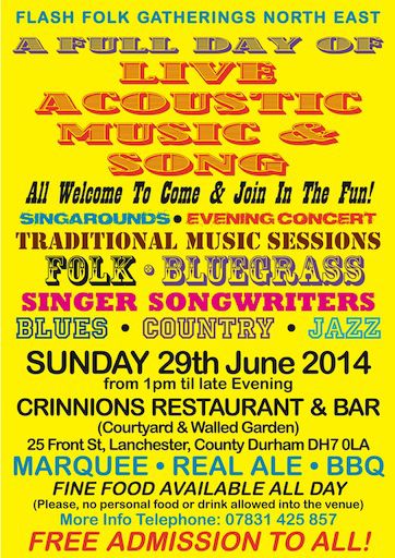 Flash Folk Gatherings North East A full day of live acoustic music and song. All welcome to come and join the fun! Traditional music sessions. Folk. Bluegrass. Singer-songwriters. Blues. Country. Jazz. Free admission to all. Flash Folk Gatherings are totally cash free events. The venue, the performers & the organisers give their services freely. You only pay for food & drinks. Bring the kids, friends and family to a great day out in a lovely location. Sunday 29 June 2014, 1pm to late evening. Crinnions Restaurant and Bar. Courtyard and walled garden. 25 Front Street, Lanchester. Co Durham DH7 0LA Marquee, Real Ale, BBQ Fine food available all day. (Please, no personal food or drink allowed in the venue) More info: Tel 07831 425 857 Facebook event: https://www.facebook.com/events/516417701819137/ Email: flashfolkgatheringsnortheast@gmail.com Twitter: @flashfolkNE